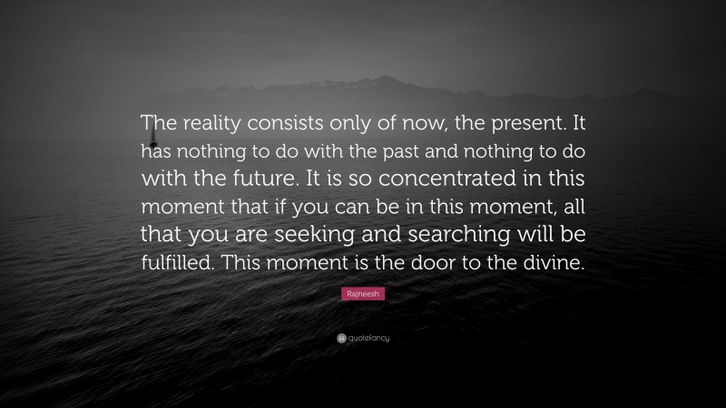 Rajneesh Quote: “The reality consists only of now, the present. It has nothing to do with the past and nothing to do with the future. It is so concentrated in this moment that if you can be in this moment, all that you are seeking and searching will be fulfilled. This moment is the door to the divine.”