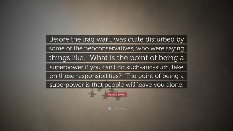Thomas Sowell Quote: “Before the Iraq war I was quite disturbed by some of the neoconservatives, who were saying things like, “What is the point of being a superpower if you can’t do such-and-such, take on these responsibilities?” The point of being a superpower is that people will leave you alone.”