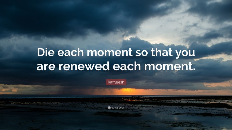 Rajneesh Quote: “Die each moment so that you are renewed each moment.”