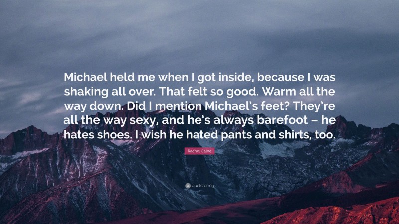Rachel Caine Quote: “Michael held me when I got inside, because I was shaking all over. That felt so good. Warm all the way down. Did I mention Michael’s feet? They’re all the way sexy, and he’s always barefoot – he hates shoes. I wish he hated pants and shirts, too.”