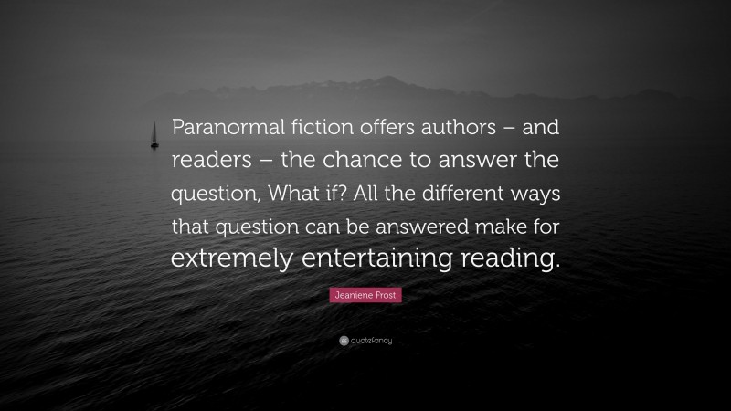 Jeaniene Frost Quote: “Paranormal fiction offers authors – and readers – the chance to answer the question, What if? All the different ways that question can be answered make for extremely entertaining reading.”