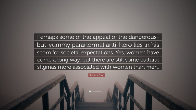 Jeaniene Frost Quote: “Perhaps some of the appeal of the dangerous-but-yummy paranormal anti-hero lies in his scorn for societal expectations. Yes, women have come a long way, but there are still some cultural stigmas more associated with women than men.”