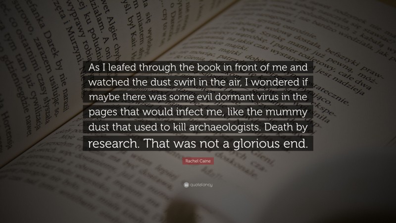 Rachel Caine Quote: “As I leafed through the book in front of me and watched the dust swirl in the air, I wondered if maybe there was some evil dormant virus in the pages that would infect me, like the mummy dust that used to kill archaeologists. Death by research. That was not a glorious end.”