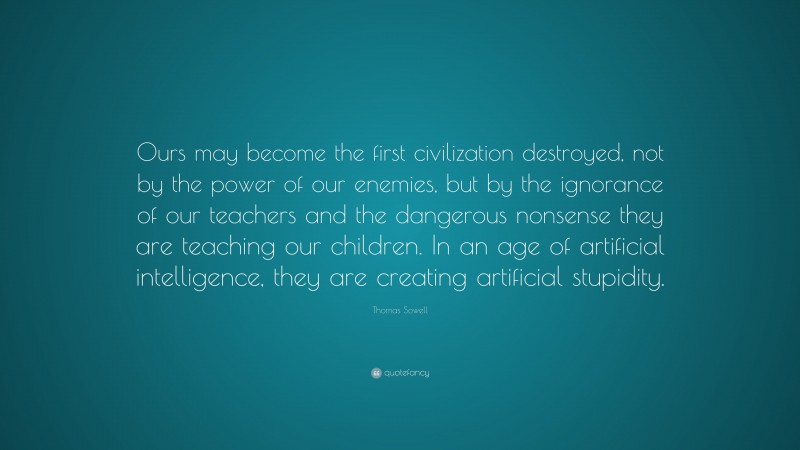 Thomas Sowell Quote: “Ours may become the first civilization destroyed, not by the power of our enemies, but by the ignorance of our teachers and the dangerous nonsense they are teaching our children. In an age of artificial intelligence, they are creating artificial stupidity.”