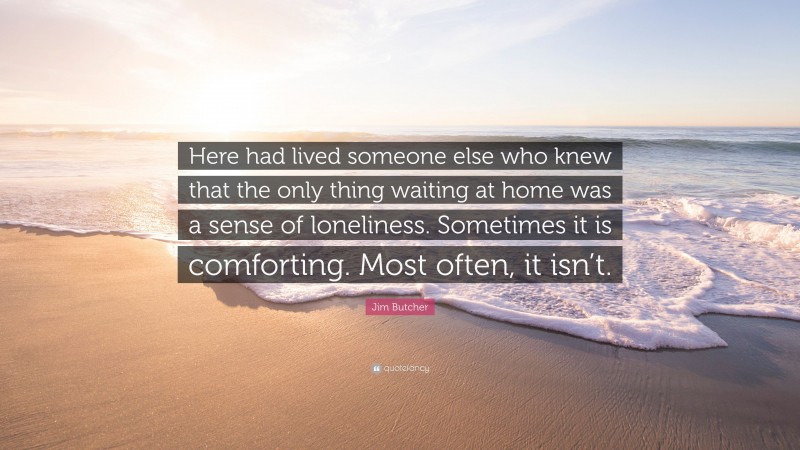 Jim Butcher Quote: “Here had lived someone else who knew that the only thing waiting at home was a sense of loneliness. Sometimes it is comforting. Most often, it isn’t.”