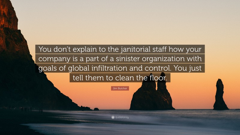 Jim Butcher Quote: “You don’t explain to the janitorial staff how your company is a part of a sinister organization with goals of global infiltration and control. You just tell them to clean the floor.”