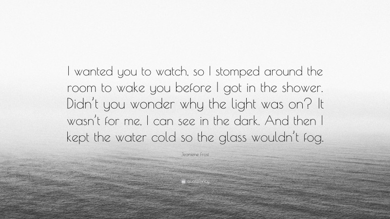 Jeaniene Frost Quote: “I wanted you to watch, so I stomped around the room to wake you before I got in the shower. Didn’t you wonder why the light was on? It wasn’t for me, I can see in the dark. And then I kept the water cold so the glass wouldn’t fog.”