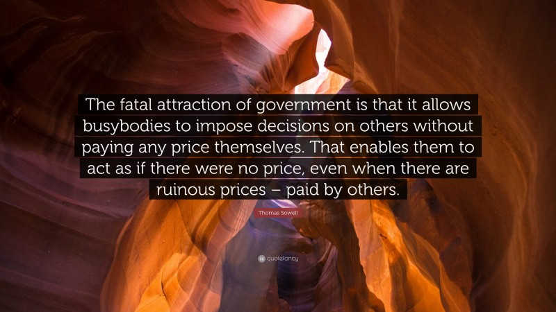 Thomas Sowell Quote: “The fatal attraction of government is that it allows busybodies to impose decisions on others without paying any price themselves. That enables them to act as if there were no price, even when there are ruinous prices – paid by others.”