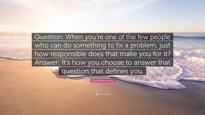 Karen Marie Moning Quote: “Question: When you’re one of the few people who can do something to fix a problem, just how responsible does that make you for it? Answer: It’s how you choose to answer that question that defines you.”