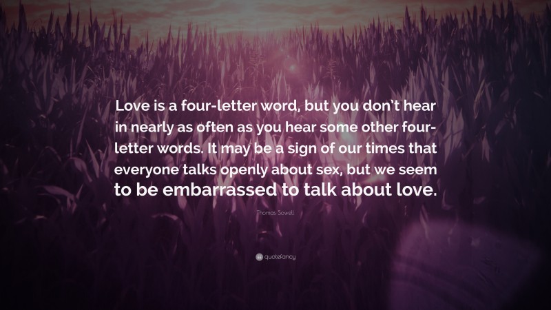 Thomas Sowell Quote: “Love is a four-letter word, but you don’t hear in nearly as often as you hear some other four-letter words. It may be a sign of our times that everyone talks openly about sex, but we seem to be embarrassed to talk about love.”