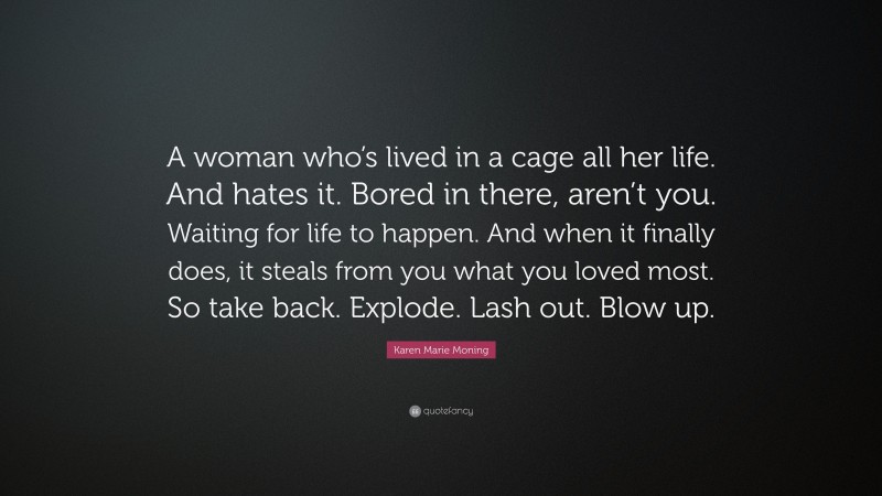 Karen Marie Moning Quote: “A woman who’s lived in a cage all her life. And hates it. Bored in there, aren’t you. Waiting for life to happen. And when it finally does, it steals from you what you loved most. So take back. Explode. Lash out. Blow up.”