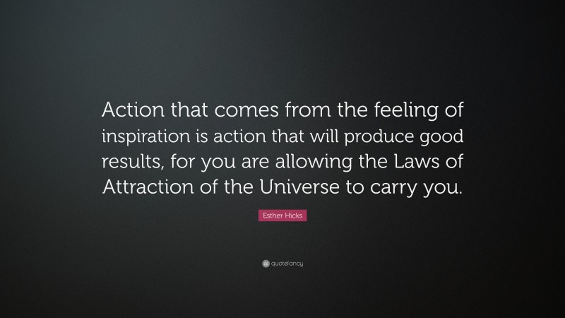 Esther Hicks Quote: “Action that comes from the feeling of inspiration is action that will produce good results, for you are allowing the Laws of Attraction of the Universe to carry you.”