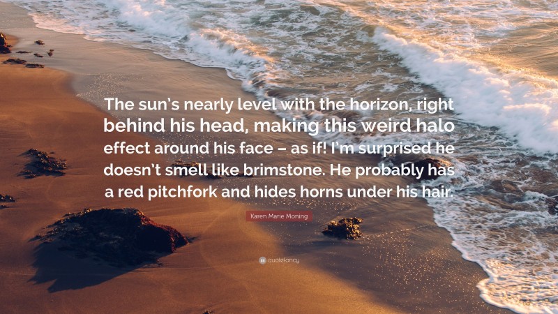 Karen Marie Moning Quote: “The sun’s nearly level with the horizon, right behind his head, making this weird halo effect around his face – as if! I’m surprised he doesn’t smell like brimstone. He probably has a red pitchfork and hides horns under his hair.”