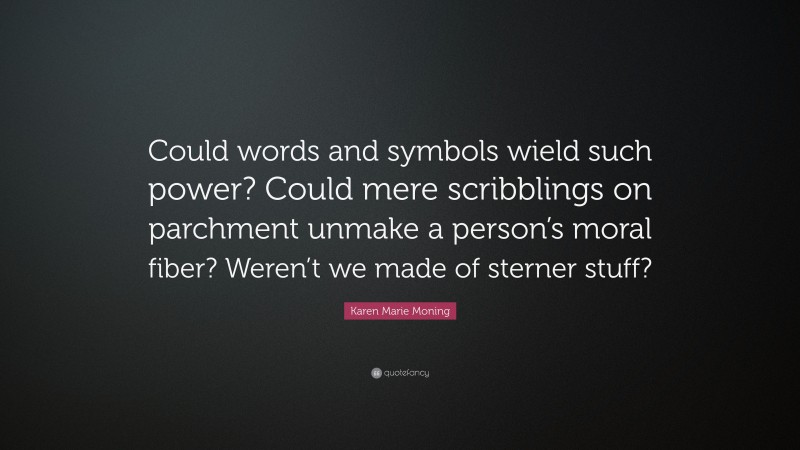 Karen Marie Moning Quote: “Could words and symbols wield such power? Could mere scribblings on parchment unmake a person’s moral fiber? Weren’t we made of sterner stuff?”