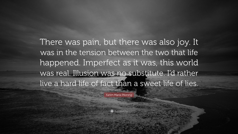 Karen Marie Moning Quote: “There was pain, but there was also joy. It was in the tension between the two that life happened. Imperfect as it was, this world was real. Illusion was no substitute. I’d rather live a hard life of fact than a sweet life of lies.”