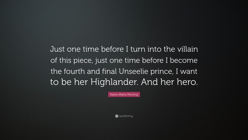 Karen Marie Moning Quote: “Just one time before I turn into the villain of this piece, just one time before I become the fourth and final Unseelie prince, I want to be her Highlander. And her hero.”