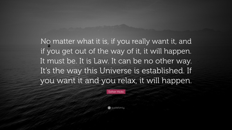Esther Hicks Quote: “No matter what it is, if you really want it, and if you get out of the way of it, it will happen. It must be. It is Law. It can be no other way. It’s the way this Universe is established. If you want it and you relax, it will happen.”