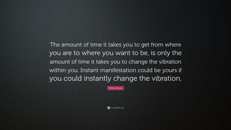 Esther Hicks Quote: “The amount of time it takes you to get from where you are to where you want to be, is only the amount of time it takes you to change the vibration within you. Instant manifestation could be yours if you could instantly change the vibration.”