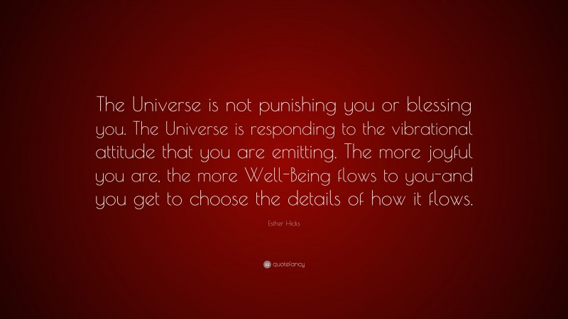 Esther Hicks Quote: “The Universe is not punishing you or blessing you. The Universe is responding to the vibrational attitude that you are emitting. The more joyful you are, the more Well-Being flows to you-and you get to choose the details of how it flows.”