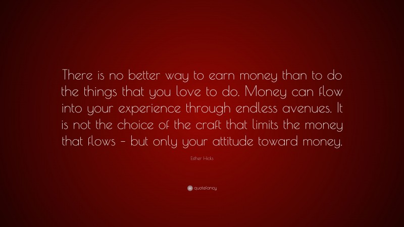 Esther Hicks Quote: “There is no better way to earn money than to do the things that you love to do. Money can flow into your experience through endless avenues. It is not the choice of the craft that limits the money that flows – but only your attitude toward money.”