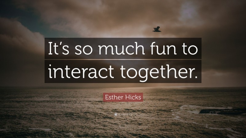 Esther Hicks Quote: “It’s so much fun to interact together.”