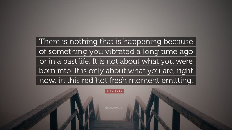 Esther Hicks Quote: “There is nothing that is happening because of something you vibrated a long time ago or in a past life. It is not about what you were born into. It is only about what you are, right now, in this red hot fresh moment emitting.”