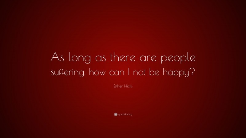 Esther Hicks Quote: “As long as there are people suffering, how can I not be happy?”