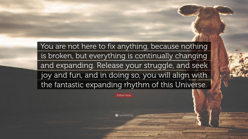 Esther Hicks Quote: “You are not here to fix anything, because nothing is broken, but everything is continually changing and expanding. Release your struggle, and seek joy and fun, and in doing so, you will align with the fantastic expanding rhythm of this Universe.”