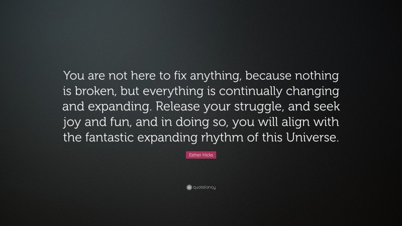 Esther Hicks Quote: “You are not here to fix anything, because nothing is broken, but everything is continually changing and expanding. Release your struggle, and seek joy and fun, and in doing so, you will align with the fantastic expanding rhythm of this Universe.”