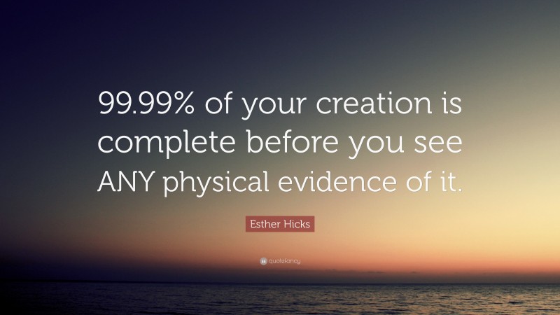 Esther Hicks Quote: “99.99% of your creation is complete before you see ANY physical evidence of it.”