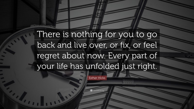 Esther Hicks Quote: “There is nothing for you to go back and live over, or fix, or feel regret about now. Every part of your life has unfolded just right.”