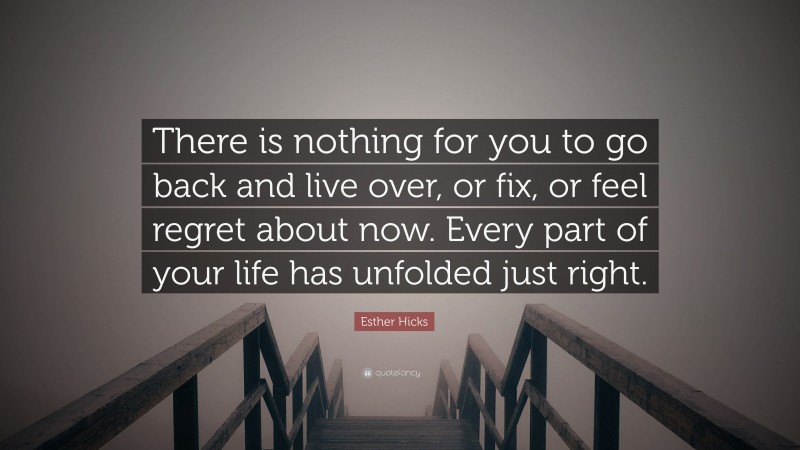 Esther Hicks Quote: “There is nothing for you to go back and live over, or fix, or feel regret about now. Every part of your life has unfolded just right.”
