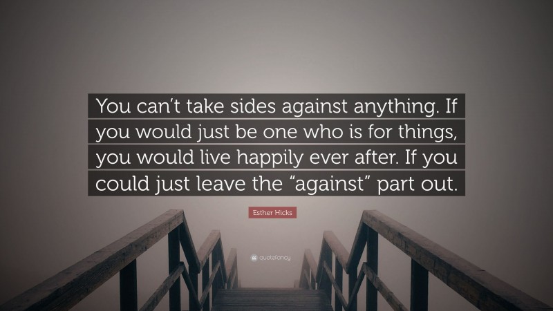 Esther Hicks Quote: “You can’t take sides against anything. If you would just be one who is for things, you would live happily ever after. If you could just leave the “against” part out.”