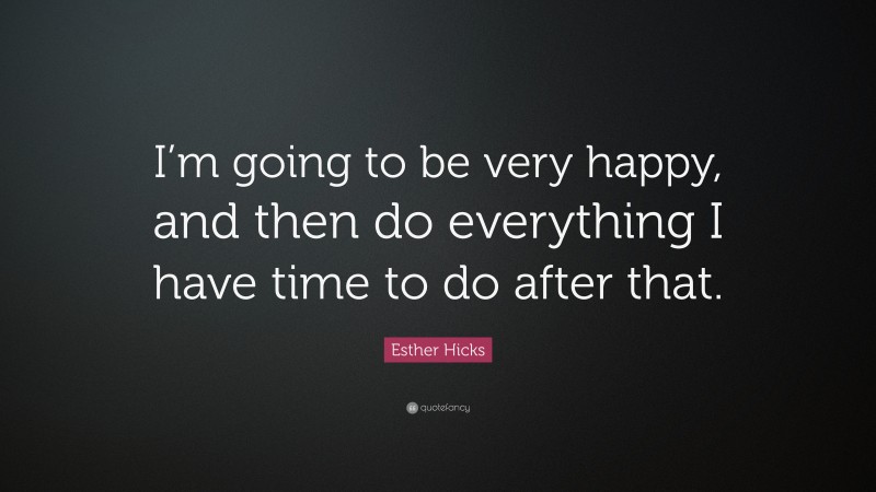 Esther Hicks Quote: “I’m going to be very happy, and then do everything I have time to do after that.”