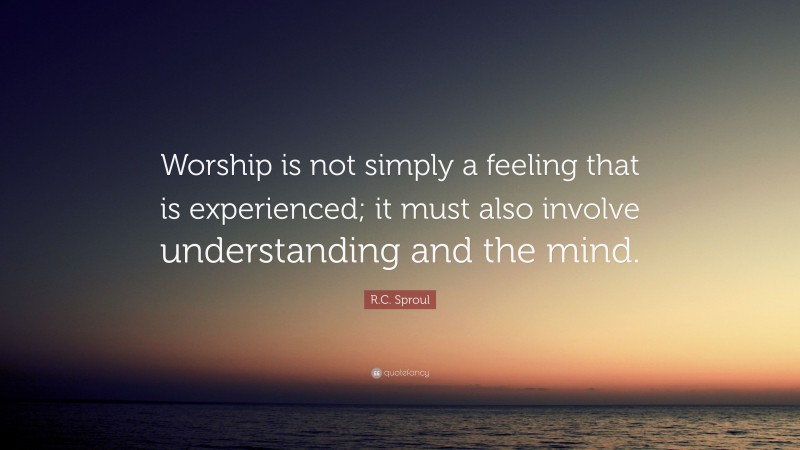 R.C. Sproul Quote: “Worship is not simply a feeling that is experienced; it must also involve understanding and the mind.”