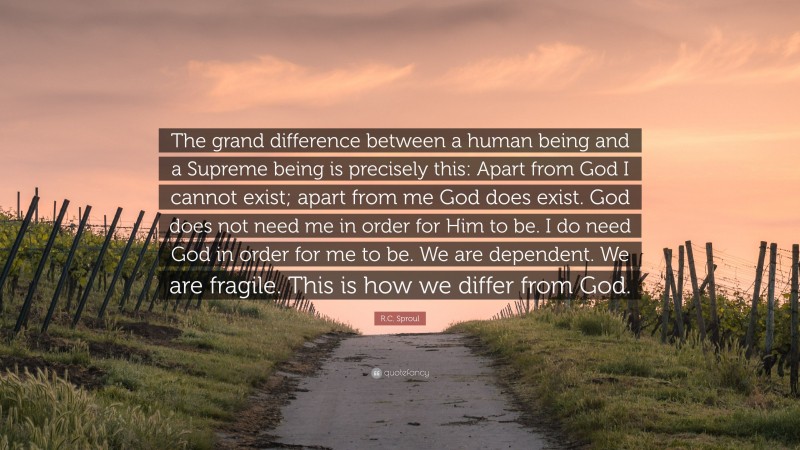 R.C. Sproul Quote: “The grand difference between a human being and a Supreme being is precisely this: Apart from God I cannot exist; apart from me God does exist. God does not need me in order for Him to be. I do need God in order for me to be. We are dependent. We are fragile. This is how we differ from God.”