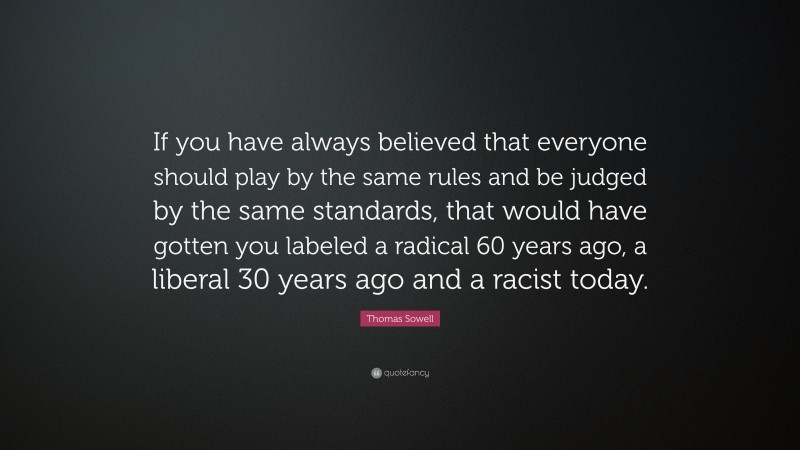 Thomas Sowell Quote: “If you have always believed that everyone should play by the same rules and be judged by the same standards, that would have gotten you labeled a radical 60 years ago, a liberal 30 years ago and a racist today.”