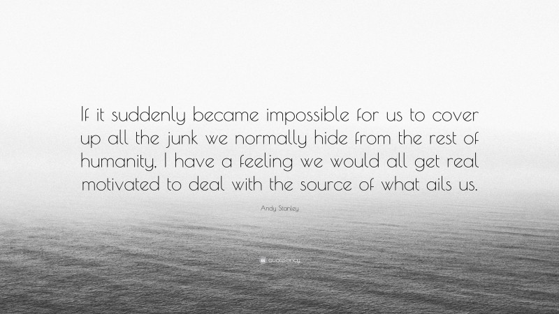 Andy Stanley Quote: “If it suddenly became impossible for us to cover up all the junk we normally hide from the rest of humanity, I have a feeling we would all get real motivated to deal with the source of what ails us.”