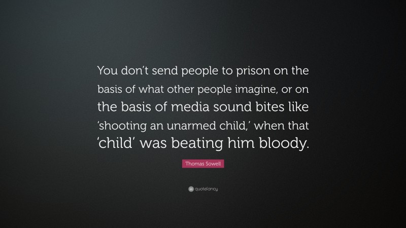 Thomas Sowell Quote: “You don’t send people to prison on the basis of what other people imagine, or on the basis of media sound bites like ‘shooting an unarmed child,’ when that ‘child’ was beating him bloody.”