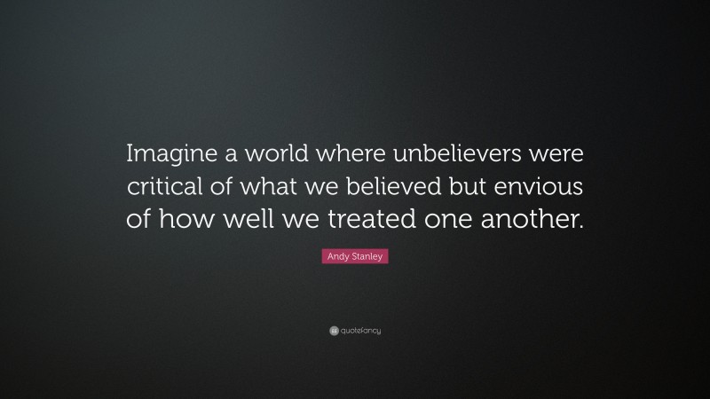 Andy Stanley Quote: “Imagine a world where unbelievers were critical of what we believed but envious of how well we treated one another.”