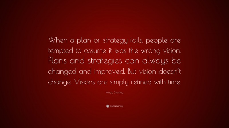 Andy Stanley Quote: “When a plan or strategy fails, people are tempted to assume it was the wrong vision. Plans and strategies can always be changed and improved. But vision doesn’t change. Visions are simply refined with time.”