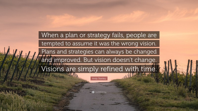 Andy Stanley Quote: “When a plan or strategy fails, people are tempted to assume it was the wrong vision. Plans and strategies can always be changed and improved. But vision doesn’t change. Visions are simply refined with time.”