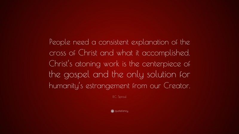 R.C. Sproul Quote: “People need a consistent explanation of the cross of Christ and what it accomplished. Christ’s atoning work is the centerpiece of the gospel and the only solution for humanity’s estrangement from our Creator.”