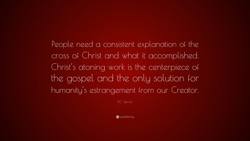 R.C. Sproul Quote: “People need a consistent explanation of the cross of Christ and what it accomplished. Christ’s atoning work is the centerpiece of the gospel and the only solution for humanity’s estrangement from our Creator.”