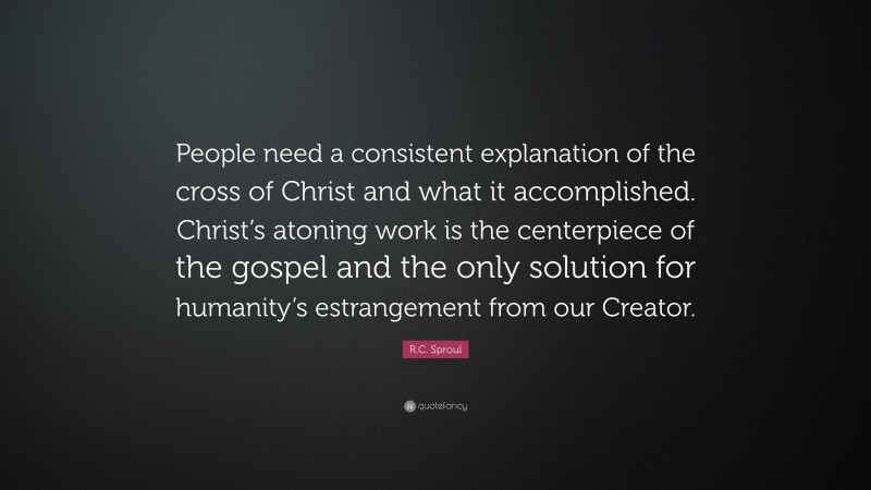 R.C. Sproul Quote: “People need a consistent explanation of the cross of Christ and what it accomplished. Christ’s atoning work is the centerpiece of the gospel and the only solution for humanity’s estrangement from our Creator.”