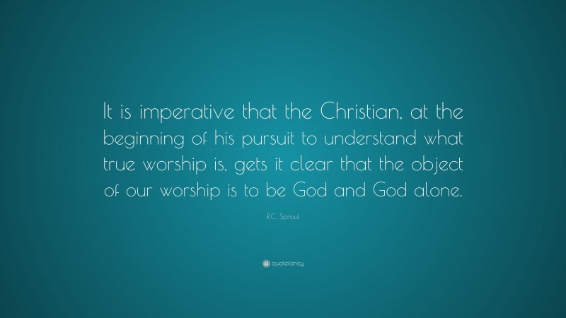 R.C. Sproul Quote: “It is imperative that the Christian, at the beginning of his pursuit to understand what true worship is, gets it clear that the object of our worship is to be God and God alone.”