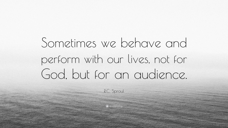 R.C. Sproul Quote: “Sometimes we behave and perform with our lives, not for God, but for an audience.”
