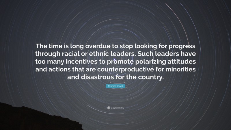 Thomas Sowell Quote: “The time is long overdue to stop looking for progress through racial or ethnic leaders. Such leaders have too many incentives to promote polarizing attitudes and actions that are counterproductive for minorities and disastrous for the country.”