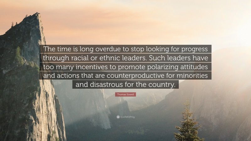 Thomas Sowell Quote: “The time is long overdue to stop looking for progress through racial or ethnic leaders. Such leaders have too many incentives to promote polarizing attitudes and actions that are counterproductive for minorities and disastrous for the country.”