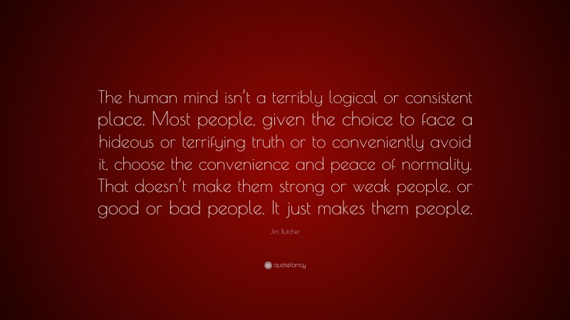 Jim Butcher Quote: “The human mind isn’t a terribly logical or consistent place. Most people, given the choice to face a hideous or terrifying truth or to conveniently avoid it, choose the convenience and peace of normality. That doesn’t make them strong or weak people, or good or bad people. It just makes them people.”